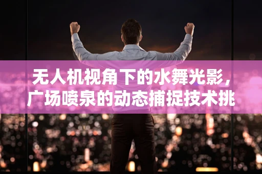 无人机视角下的水舞光影，广场喷泉的动态捕捉技术挑战