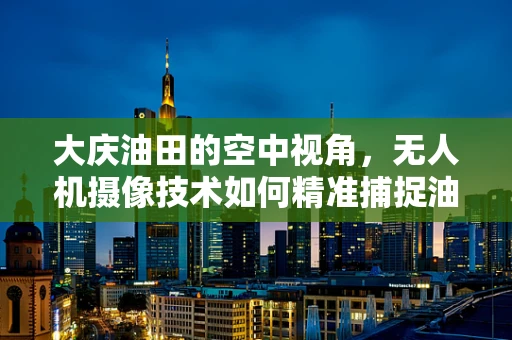 大庆油田的空中视角，无人机摄像技术如何精准捕捉油田细节？