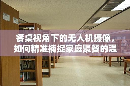 餐桌视角下的无人机摄像，如何精准捕捉家庭聚餐的温馨瞬间？