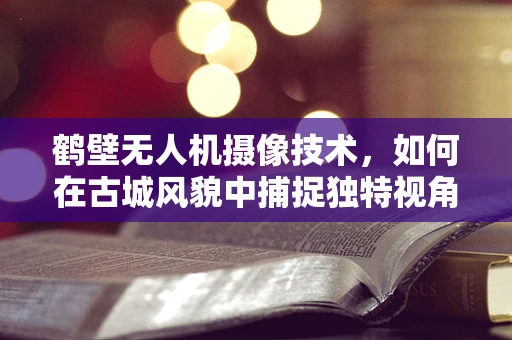 鹤壁无人机摄像技术，如何在古城风貌中捕捉独特视角？