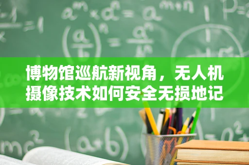 博物馆巡航新视角，无人机摄像技术如何安全无损地记录文物细节？