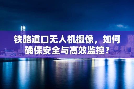 铁路道口无人机摄像，如何确保安全与高效监控？