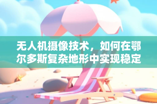无人机摄像技术，如何在鄂尔多斯复杂地形中实现稳定拍摄？
