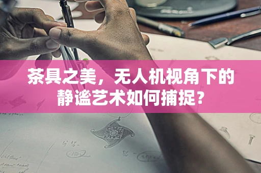 茶具之美，无人机视角下的静谧艺术如何捕捉？