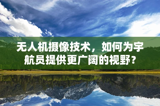 无人机摄像技术，如何为宇航员提供更广阔的视野？