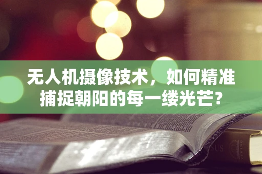 无人机摄像技术，如何精准捕捉朝阳的每一缕光芒？