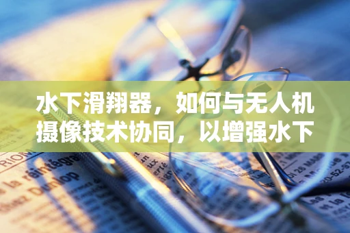 水下滑翔器，如何与无人机摄像技术协同，以增强水下探索的视觉深度？