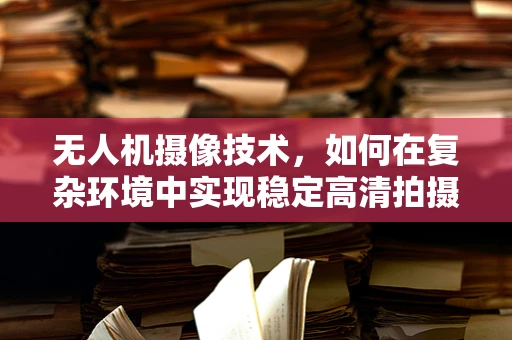 无人机摄像技术，如何在复杂环境中实现稳定高清拍摄？