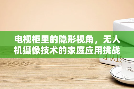 电视柜里的隐形视角，无人机摄像技术的家庭应用挑战