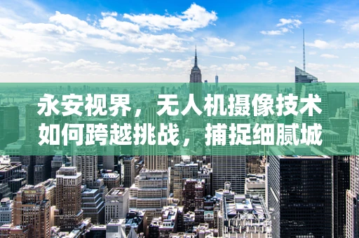 永安视界，无人机摄像技术如何跨越挑战，捕捉细腻城市风貌？