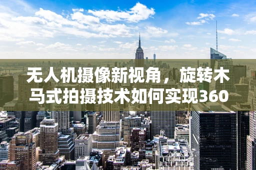 无人机摄像新视角，旋转木马式拍摄技术如何实现360度无死角？