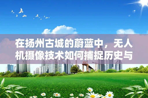 在扬州古城的蔚蓝中，无人机摄像技术如何捕捉历史与现代的和谐共融？