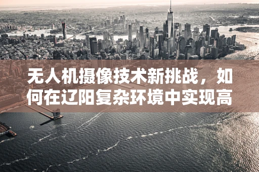 无人机摄像技术新挑战，如何在辽阳复杂环境中实现高清稳定拍摄？
