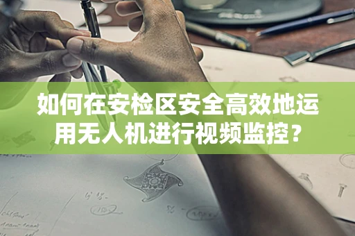 如何在安检区安全高效地运用无人机进行视频监控？