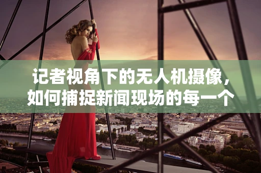 记者视角下的无人机摄像，如何捕捉新闻现场的每一个细节？