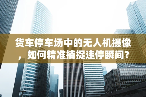 货车停车场中的无人机摄像，如何精准捕捉违停瞬间？