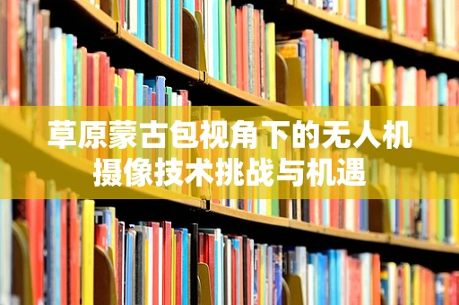 草原蒙古包视角下的无人机摄像技术挑战与机遇
