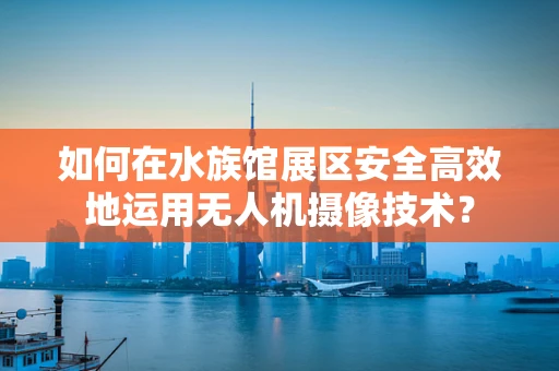如何在水族馆展区安全高效地运用无人机摄像技术？