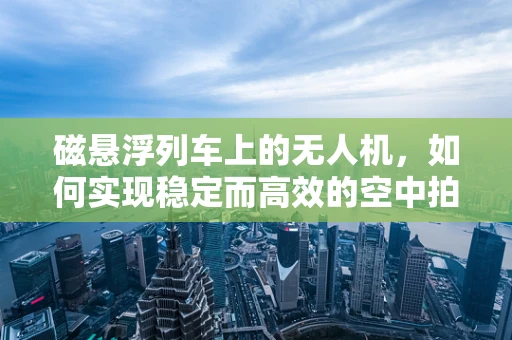 磁悬浮列车上的无人机，如何实现稳定而高效的空中拍摄？