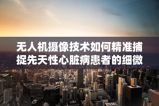 无人机摄像技术如何精准捕捉先天性心脏病患者的细微体征？