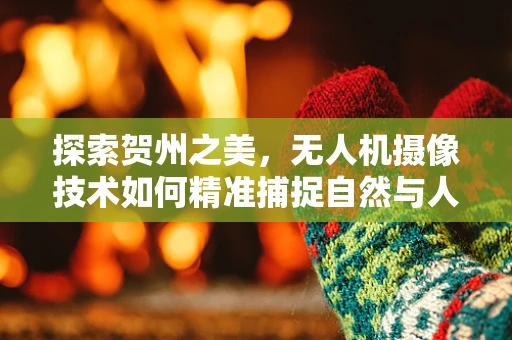 探索贺州之美，无人机摄像技术如何精准捕捉自然与人文的和谐共生？