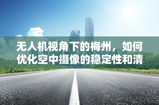 无人机视角下的梅州，如何优化空中摄像的稳定性和清晰度？