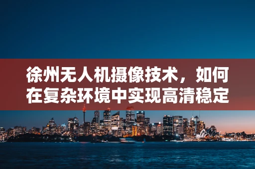 徐州无人机摄像技术，如何在复杂环境中实现高清稳定拍摄？