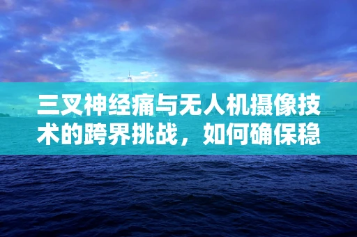 三叉神经痛与无人机摄像技术的跨界挑战，如何确保稳定拍摄？