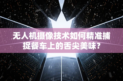 无人机摄像技术如何精准捕捉餐车上的舌尖美味？