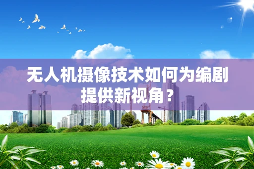 无人机摄像技术如何为编剧提供新视角？