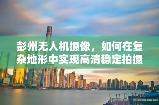 彭州无人机摄像，如何在复杂地形中实现高清稳定拍摄？