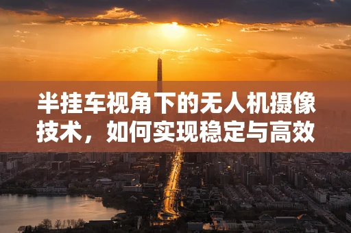 半挂车视角下的无人机摄像技术，如何实现稳定与高效的影像捕捉？