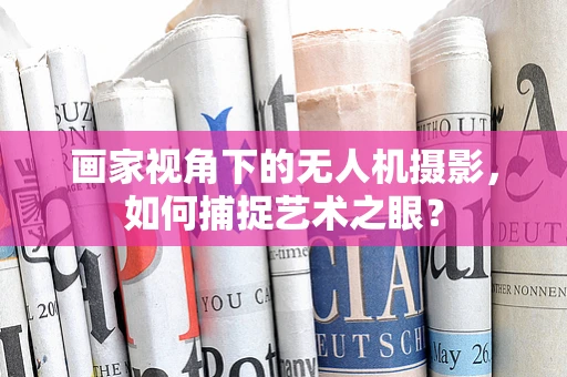 画家视角下的无人机摄影，如何捕捉艺术之眼？