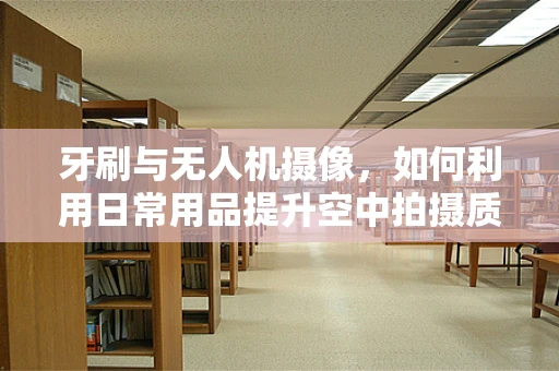 牙刷与无人机摄像，如何利用日常用品提升空中拍摄质量？