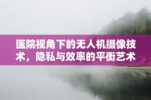 医院视角下的无人机摄像技术，隐私与效率的平衡艺术？