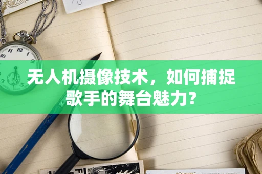 无人机摄像技术，如何捕捉歌手的舞台魅力？