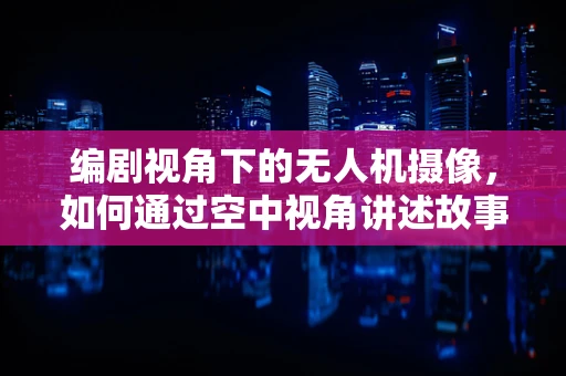 编剧视角下的无人机摄像，如何通过空中视角讲述故事？