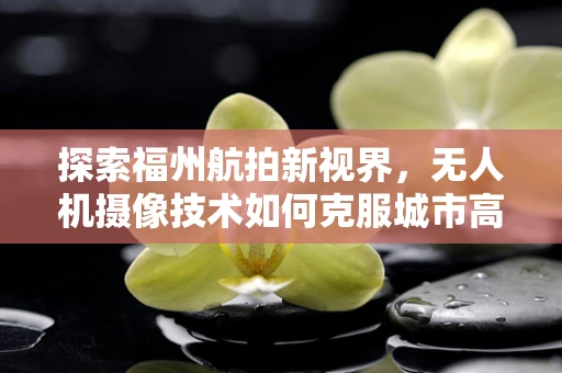 探索福州航拍新视界，无人机摄像技术如何克服城市高楼林立的挑战？