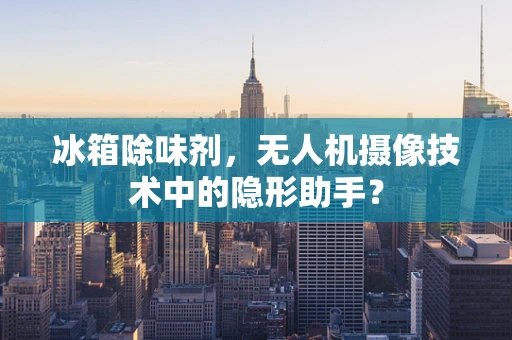 冰箱除味剂，无人机摄像技术中的隐形助手？