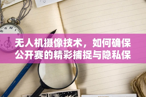 无人机摄像技术，如何确保公开赛的精彩捕捉与隐私保护平衡？