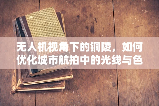 无人机视角下的铜陵，如何优化城市航拍中的光线与色彩管理？