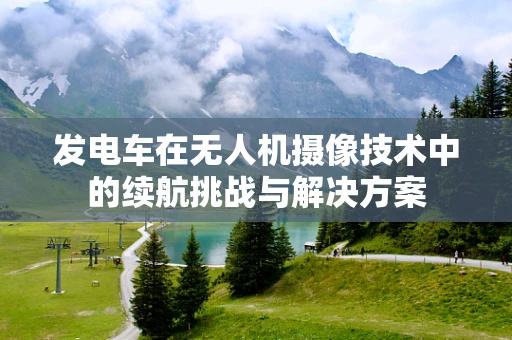 发电车在无人机摄像技术中的续航挑战与解决方案
