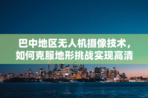 巴中地区无人机摄像技术，如何克服地形挑战实现高清拍摄？