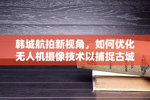 韩城航拍新视角，如何优化无人机摄像技术以捕捉古城韵味？
