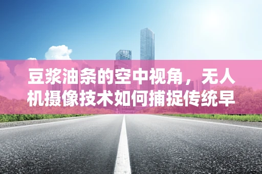 豆浆油条的空中视角，无人机摄像技术如何捕捉传统早餐的现代魅力？