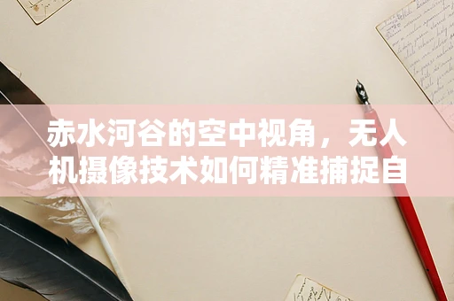 赤水河谷的空中视角，无人机摄像技术如何精准捕捉自然与人文的交响？