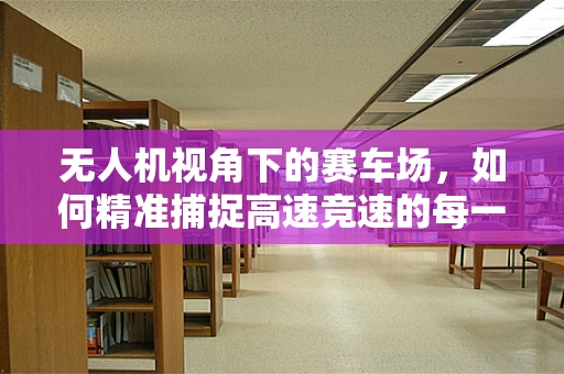 无人机视角下的赛车场，如何精准捕捉高速竞速的每一刻？
