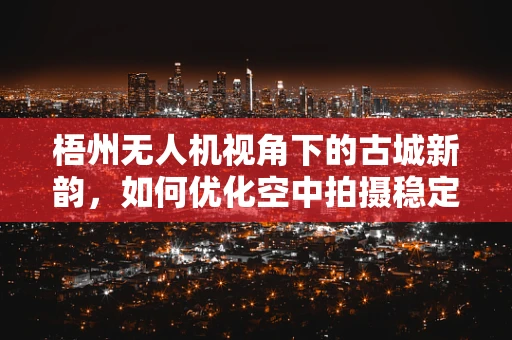 梧州无人机视角下的古城新韵，如何优化空中拍摄稳定性？