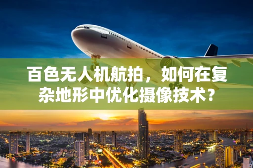 百色无人机航拍，如何在复杂地形中优化摄像技术？