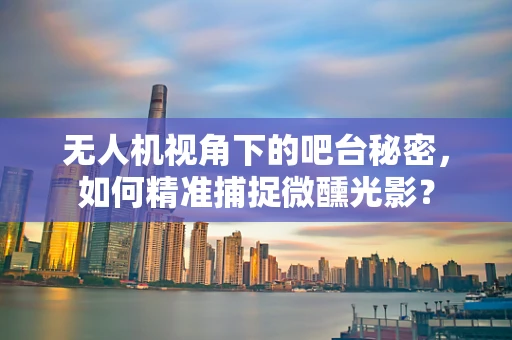 无人机视角下的吧台秘密，如何精准捕捉微醺光影？